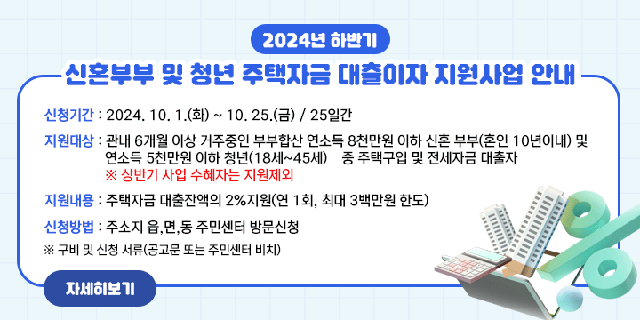 2024년 하반기 신혼부부 및 청년 주택자금 대출이자 지원사업 안내
   - 신청기간 : 2024. 10. 1.(화) ~ 10. 25.(금) / 25일간
   - 지원대상 : 관내 6개월 이상 거주중인 부부합산 연소득 8천만원 이하 신혼   부부(혼인 10년이내) 및 연소득 5천만원 이하 청년(18세~45세)    중 주택구입 및 전세자금 대출자  
                  ※ 상반기 사업 수혜자는 지원제외
   - 지원내용 : 주택자금 대출잔액의 2%지원(연 1회, 최대 3백만원 한도)
   - 신청방법 : 주소지 읍,면,동 주민센터 방문신청
     ※ 구비 및 신청 서류(공고문 또는 주민센터 비치)