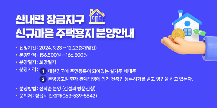 산내면 장금지구 신규마을 주택용지 분양안내
 - 신청기간 : 2024. 9.23 ~ 12.23(3개월간)
 - 분양가격 : 156,500원 ~ 166.500원
 - 분양필지 : 희망필지
 - 분양자격 : ① 대한민국에 주민등록이 되어있는 실거주 세대주
             ⓶ 분양공고일 현재 관계법령에 의거 건축업 등록허가를 받고 영업을
                하고 있는자.
 - 분양방법 : 선착순 분양 (건설과 방문신청)
 - 문 의 처 : 정읍시 건설과(063-539-5842)