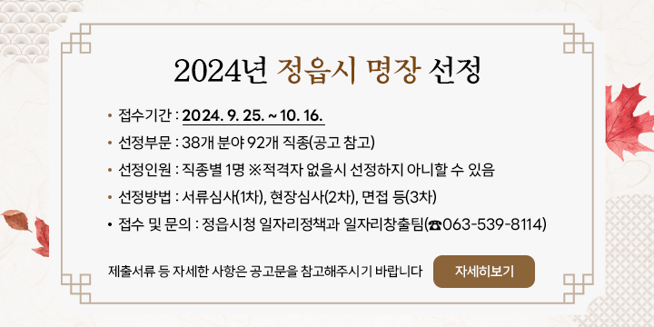 2024년 정읍시 명장 선정
1. 접수기간 : 2024. 9. 25. ~ 10. 16.
2. 선정부문 : 38개 분야 92개 직종(공고 참고)
3. 선정인원 : 직종별 1명 ※적격자 없을시 선정하지 아니할 수 있음
4. 선정방법 : 서류심사(1차), 현장심사(2차), 면접 등(3차)
5. 접수 및 문의 : 정읍시청 일자리정책과 일자리창출팀(☎063-539-8114)
제출서류 등 자세한 사항은 공고문을 참고해주시기 바랍니다