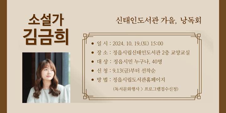 신태인도서관 소설가 김금희 초청 특강
- 일    시 : 2024. 10. 19.(토) 15:00
   - 접수기간 : 2024. 9. 13.(금) ~ 선착순 마감
   - 참여대상 : 정읍시민 성인 40명 
   - 장    소 : 신태인도서관 2층 교양교실
   - 내    용 : 김금희 작가와 함께 하는 낭독회, 그리고 소설 이야기   
   - 참여신청 : 정읍시립도서관 홈페이지 > 독서문화행사 > 프로그램접수신청