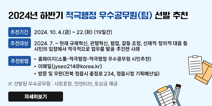 2024년 하반기 적극행정 우수공무원(팀) 선발 추천
   - 접수기간 : 2024. 10. 4.(금) ~ 22.(화) (19일간)
   - 추천대상 : 2024. 7. ~ 현재 규제혁신, 관행혁신, 협업, 갈등 조정, 선제적⸱창의적 대응 등 시민의 입장에서 적극적으로 업무를 발굴⸱추진한 사례
   - 추천방법
     : 홈페이지(소통-적극행정-적극행정 우수공무원 시민추천)
      이메일(jyseo214@korea.kr)
      방문 및 우편(전북 정읍시 충정로 234, 정읍시청 기획예산실)

   ※ 선발된 우수공무원 : 시장표창, 인센티브, 포상금 제공