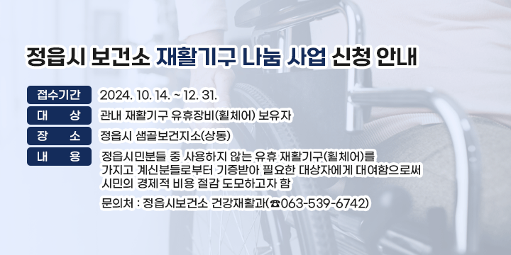 정읍시 보건소 재활기구 나눔 사업 신청 안내
○ 접수기간 : 2024. 10. 14. ~ 12. 31.
○ 대    상 : 관내 재활기구 유휴장비(휠체어) 보유자
○ 장    소 : 정읍시 샘골보건지소(상동)
○ 내   용 : 정읍시민분들 중 사용하지 않는 유휴 재활기구(휠체어)를                       가지고 계신분들로부터 기증받아 필요한 대상자에게 대여함으로써                 시민의 경제적 비용 절감 도모하고자 함 
○ 문 의 처 : 정읍시보건소 건강재활과(☎063-539-6742)