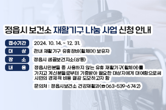 정읍시 보건소 재활기구 나눔 사업 신청 안내
○ 접수기간 : 2024. 10. 14. ~ 12. 31.
○ 대    상 : 관내 재활기구 유휴장비(휠체어) 보유자
○ 장    소 : 정읍시 샘골보건지소(상동)
○ 내   용 : 정읍시민분들 중 사용하지 않는 유휴 재활기구(휠체어)를                       가지고 계신분들로부터 기증받아 필요한 대상자에게 대여함으로써                 시민의 경제적 비용 절감 도모하고자 함 
○ 문 의 처 : 정읍시보건소 건강재활과(☎063-539-6742)