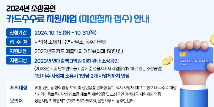 2024년 소상공인 카드수수료 지원사업(미신청자 접수) 안내

1. 신청기간 : 2024. 10. 15.(화) ~ 10. 31.(목) 
2. 접 수 처 : 사업장 소재지 읍면사무소, 동주민센터
3. 지원내용 : 2023년도 카드 매출액의 0.5%(최대 ㅠㅑ50만원)
4. 지원대상 
  - 2023년 연매출액 3억원 이하 관내 소상공인
   (2023년도 및 당해연도 공고일 기준 정읍시에서 사업을 영위하고 있는 소상공인)
  - 1인 다수 사업체 소유시 1인당 2개 사업체까지 인정
5. 제외대상 
 - 제외업종 : 유흥‧단란 등 향락업종, 도박 및 성인용품 판매점 등*,
   택시 사업자, 대규모 점포 내 수수료 매장
   * 지역신용보증재단법의 보증·재보증 제한업종 및 소상공인 정책자금 지원제외 업종
6. 문 의 처 : 정읍시청 지역경제과(063-539-5613), 읍면사무소, 동주민센터