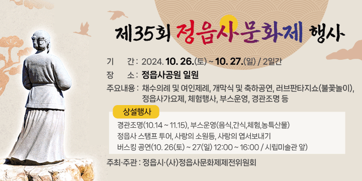 제35회 정읍사문화제 행사 
 ❍ 기    간 : 2024. 10. 26.(토) ~ 10. 27.(일) / 2일간
 ❍ 장    소 : 정읍사공원 일원
 ❍ 주요내용 : 채수의례 및 여인제례, 개막식 및 축하공연, 러브판타지쇼(불꽃놀이),
              정읍사가요제, 체험행사, 부스운영, 경관조명 등
   ▶ 상설행사 : 경관조명(10.14 ~ 11.15), 부스운영(음식,간식,체험,농특산물)
     정읍사 스탬프 투어, 사랑의 소원등, 사랑의 엽서보내기
     버스킹 공연(10. 26(토) ~ 27(일) 12:00 ~ 16:00 / 시립미술관 앞)
  ❍ 주최·주관 : 정읍시·(사)정읍사문화제제전위원회