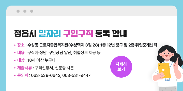 정읍시 일자리 구인구직 등록 안내
 - 장    소 : 수성동 근로자종합복지관(수성택지 3길 28) 1층 12번 창구 및 2층 취업중개센터
 - 내    용 : 구직자 상담, 구인상담 알선, 취업정보 제공 등
 - 대    상 : 18세 이상 누구나
 - 제출서류 : 구직신청서, 신분증 사본    
 - 문 의 처 : ☎ 063-539-6642, 063-531-9447