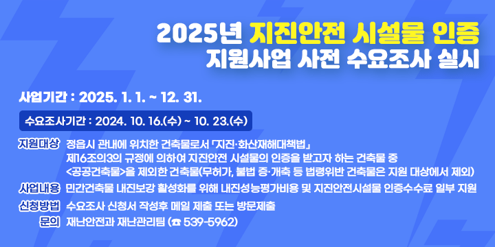 2025년 지진안전 시설물 인증 지원사업 사전 수요조사 실시
 ○ 사업기간 : 2025. 1. 1. ~ 12. 31.
 ○ 수요조사기간 : 2024. 10. 16.(수) ~ 10. 23.(수) 
 ○ 지원대상 : 정읍시 관내에 위치한 건축물로서 「지진·화산재해대책법」제16조의3의 규정에 의하여 지진안전 시설물의 인증을 받고자 하는 건축물 중 <공공건축물>을 제외한 건축물(무허가, 불법 증·개축 등 법령위반 건축물은 지원 대상에서 제외)

 ○ 사업내용 : 민간건축물 내진보강 활성화를 위해 내진성능평가비용 및 지진안전시설물 인증수수료 일부 지원
 ○ 사업절차 : 수요조사 → 사업확정 → 사업실시(성능평가, 인증제)
               → 사업완료  → 보조금신청 
 ○ 신청방법 : 수요조사 신청서 작성후 메일 제출 또는 방문제출
 ○ 문의 : 재난안전과 재난관리팀 (☎ 539-5962)