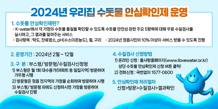 2024년 우리집 수돗물 안심확인제 운영
1. 수돗물 안심확인제란? 
  - K-water에서 각 가정의 수돗물 품질을 확인할 수 있도록 수돗물 안전성 관련 주요 5항목에 대해 무료 수질검사를 실시하고, 그 결과를 알려주는 서비스
  - 검사항목 : 탁도, 잔류염소, pH(수소이온농도), 철, 구리
  - 2024년 정읍시민의 10% 이상이 서비스 받을 수 있도록 진행
2. 운영기간 : 2024년 2월 ~ 12월
3. 구  분 : 부스형/ 방문형/수질검사신청형
  1) 부스형은 월 1회 대수용가(아파트 등 밀집지역) 방문하여 가두형 시행
  2) 방문형은 정읍 전지역의 가정을 순회하며 방문하여 시행
  3) 부스형/ 방문형 외에도 신청하시면 가정을 방문하여 수질검사 진행
3. 수질검사 신청방법
  1) 온라인 신청 : 물사랑홈페이지(www.ilovewater.or.kr) 상단 수돗물 안심확인제 신청 버튼 클릭!
  2) 전화신청 : 국번없이 1577-0600
4. 안심확인제 처리절차 : 신청→방문→수질검사→결과확인