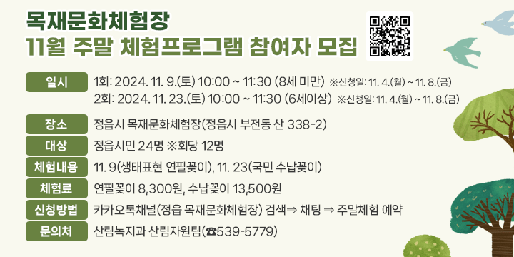 목재문화체험장 11월 주말 체험프로그램 참여자 모집
 ❍ 일    시
   - 1회: 2024. 11. 9.(토) 10:00 ~ 11:30 (8세 미만)  ※신청일: 11. 4.(월) ~ 11. 8.(금)
   - 2회: 2024. 11. 23.(토) 10:00 ~ 11:30 (6세이상)  ※신청일: 11. 4.(월) ~ 11. 8.(금)

 ❍ 장    소: 정읍시 목재문화체험장(정읍시 부전동 산 338-2)
 ❍ 대    상: 정읍시민 24명 ※회당 12명
 ❍ 체험내용: 11. 9(생태표현 연필꽂이), 11. 23(국민 수납꽂이)
 ❍ 체 험 료: 연필꽂이 8,300원, 수납꽂이 13,500원
 ❍ 신청방법: 카카오톡채널(정읍 목재문화체험장) 검색⇒ 채팅 ⇒ 주말체험 예약
  문 의 처: 산림녹지과 산림자원팀(☎539-5779)