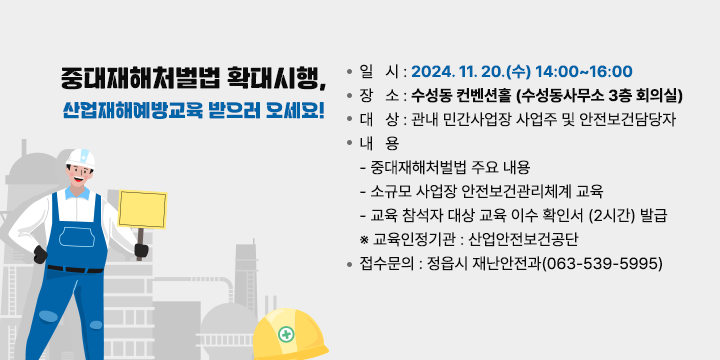 중대재해처벌법 확대시행,
산업재해예방교육 받으러 오세요!

       ❍ 일   시 : 2024. 11. 20.(수) 14:00~16:00
       ❍ 장   소 : 수성동 컨벤션홀 (수성동사무소 3층 회의실)
       ❍ 대   상 : 관내 민간사업장 사업주 및 안전보건담당자
       ❍ 내   용  
         - 중대재해처벌법 주요 내용
         - 소규모 사업장 안전보건관리체계 교육
         - 교육 참석자 대상 교육 이수 확인서 (2시간) 발급
           ※ 교육인정기관 : 산업안전보건공단
       ❍ 접수문의 : 정읍시 재난안전과(063-539-5995)