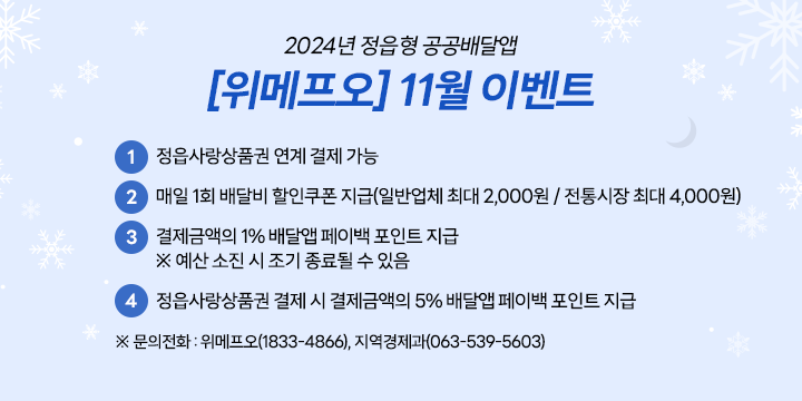 2024년 정읍형 공공배달앱 [위메프오] 11월 이벤트
 ① 정읍사랑상품권 연계 결제 가능
 ② 매일 1회 배달비 할인쿠폰 지급(일반업체 최대 2,000원 / 전통시장 최대 4,000원)
 ③ 결제금액의 1% 배달앱 페이백 포인트 지급
 ※ 예산 소진 시 조기 종료될 수 있음
 ④ 정읍사랑상품권 결제 시 결제금액의 5% 배달앱 페이백 포인트 지급

※ 문의전화 : 위메프오(1833-4866), 지역경제과(063-539-5603)