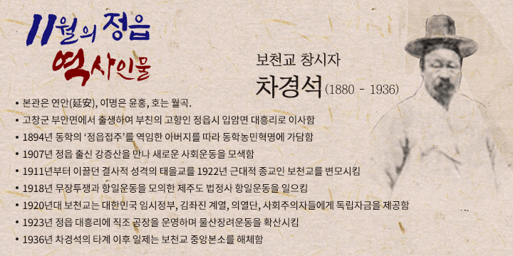 이달의 정읍역사 인물 11월
보천교 창시자 차경석(1880 – 1936)
 - 본관은 연안(延安), 이명은 윤홍, 호는 월곡.
 - 고창군 부안면에서 출생하여 부친의 고향인 정읍시 입암면 대흥리로 이사함
 - 1894년 동학의 ‘정읍접주’를 역임한 아버지를 따라 동학농민혁명에 가담함
 - 1907년 정읍 출신 강증산을 만나 새로운 사회운동을 모색함 
 - 1911년부터 이끌던 결사적 성격의 태을교를 1922년 근대적 종교인 보천교를 변모시킴
 - 1918년 무장투쟁과 항일운동을 모의한 제주도 법정사 항일운동을 일으킴
 - 1920년대 보천교는 대한민국 임시정부, 김좌진 계열, 의열단, 사회주의자들에게 독립자금을 제공함
 - 1923년 정읍 대흥리에 직조 공장을 운영하며 물산장려운동을 확산시킴 
 - 1936년 차경석의 타계 이후 일제는 보천교 중앙본소를 해체함