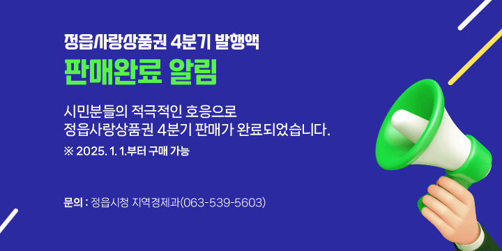 정읍사랑상품권 4분기 발행액 판매완료 알림
시민분들의 적극적인 호응으로 정읍사랑상품권 4분기 판매가 완료되
었습니다.
※ 2025. 1. 1.부터 구매 가능

 ☎ 문의 : 정읍시청 지역경제과(063-539-5603)