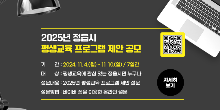 2025년 정읍시 평생교육 프로그램 제안 공모
◌ 기    간 : 2024. 11. 4.(월) ~ 11. 10.(일) / 7일간
◌ 대    상 : 평생교육에 관심 있는 정읍시민 누구나
◌ 설문내용 : 2025년 평생교육 프로그램 제안 설문
◌ 설문방법 : 네이버 폼을 이용한 온라인 설문
             QR코드  )