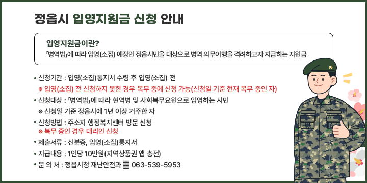 정읍시 입영지원금 신청 안내
입영지원금이란? 「병역법」에 따라 입영(소집) 예정인 정읍시민을 대상으로 병역
의무이행을 격려하고자 지급하는 지원금
 신청기간 : 입영(소집)통지서 수령 후 입영(소집) 전
 ※ 입영(소집) 전 신청하지 못한 경우 복무 중에 신청 가능(신청일 기준 현재 복무 중인 자)

 신청대상 : 「병역법」에 따라 현역병 및 사회복무요원으로 입영하는 시민
 ※ 신청일 기준 정읍시에 1년 이상 거주한 자
 신청방법 : 주소지 행정복지센터 방문 신청
 ※ 복무 중인 경우 대리인 신청
 제출서류 : 신분증, 입영(소집)통지서
 지급내용 : 1인당 10만원(지역상품권 앱 충전)
 문 의 처 : 정읍시청 재난안전과 ☎ 063-539-5953