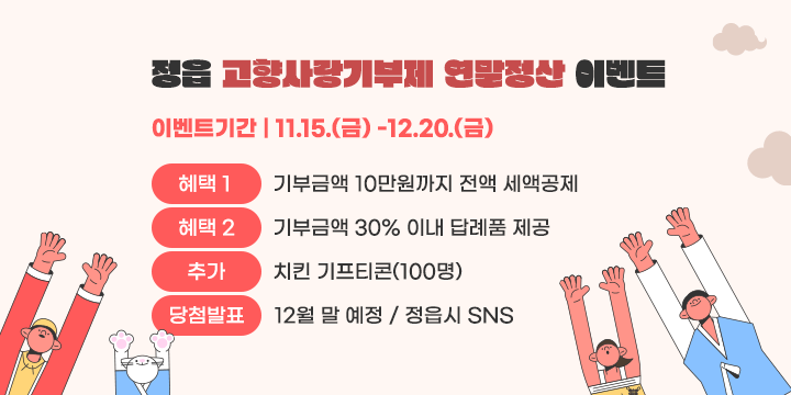 정읍 고향사랑기부제 연말정산 이벤트
○ 기    간 : '24. 11. 15.(금) ~ 12. 20.(금)
○ 참여대상 : 기간 중 정읍시에 10만원 이상 고향사랑기부를 완료한 사람
○ 참여방법 : 기부완료시 자동응모
○ 당첨자선물 : (모바일) 치킨 기프티콘 (총 100명)  ※랜덤추첨
○ 결과발표 : 12월 말(예정) / 정읍시 SNS 채널 및 개별연락