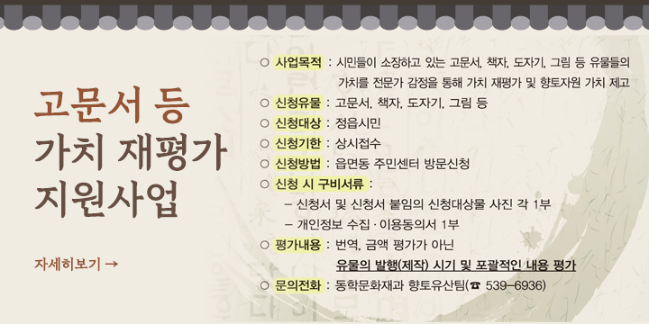 고문서 등 가치 재평가 지원사업 신청 안내
   - 사업내용: 시민이 소장하고 있는 고문서, 그림, 글씨, 도자기 등 유물들의 가치를 전문가 감정을 통한 가치 재평가
   - 신청기간: 상시접수
   - 신청대상: 정읍시민
   - 신청장소 및 방법: 각 읍면동 주민센터 / 신청서 작성 제출
   - 평가내용: 번역, 금액 평가가 아닌 유물의 발행(제작) 시기 및 포괄적인 내용 평가