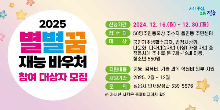 2025년 별별꿈 재능바우처 지원 사업 참여 대상자 모집
 신청기간 : 2024. 12. 16.(월) ~ 12. 30.(월)
 접 수 처 : 주민등록상 주소지 읍면동 주민센터
 대    상 : 국민기초생활수급자, 법정차상위, 다문화, 다자녀(2자녀 이상) 가정 자녀 중 정읍시에 주소를 둔 7세~19세 아동, 청소년 550명
 지원내용 : 예능, 컴퓨터, 기술 과목 학원비 일부 지원
 지원기간 : 2025. 2월 ~ 12월
 문    의 : 정읍시 인재양성과 539-5576
 ※ 자세한 사항은 홈페이지에서 확인