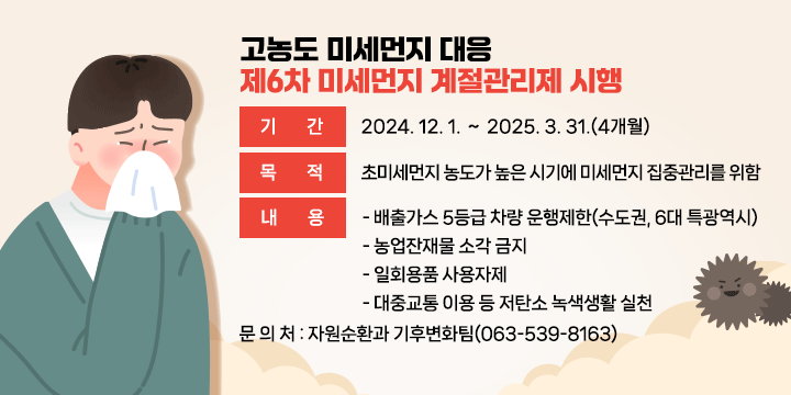 고농도 미세먼지 대응 제6차 미세먼지 계절관리제 시행
   기    간 : 2024. 12. 1. ∼ 2025. 3. 31.(4개월)
   목   적 : 초미세먼지 농도가 높은 시기에 미세먼지 집중관리를 위함
   내    용
   - 배출가스 5등급 차량 운행제한(수도권, 6대 특광역시)
   - 농업잔재물 소각 금지
   - 일회용품 사용자제
   - 대중교통 이용 등 저탄소 녹색생활 실천
   문 의 처 : 자원순환과 기후변화팀(063-539-8163)