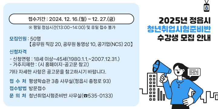 2025년 정읍시 청년취업시험준비반 수강생 모집 안내
  1. 접수기간 : 2024. 12. 16.(월) ~ 12. 27.(금)
     ※ 평일 점심시간(13:00~14:00) 및 휴일 접수 불가
  2. 모집인원 : 50명【공무원 직강 20, 공무원 동영상 10, 공기업(NCS) 20】
  3. 신청자격
     - 신청연령 : 18세 이상~45세(1980.1.1.~2007.12.31.)
     - 거주지제한 : (시 홈페이지-공고문 참고)
     ☞ 기타 자세한 사항은 공고문을 참고하시기 바랍니다.
  4. 접 수 처 : 평생학습관 3층 사무실(정읍시 충정로 93)
  5. 접수방법 : 방문접수
  6. 문 의 처 : 청년취업시험준비반 사무실(☎535-0133)