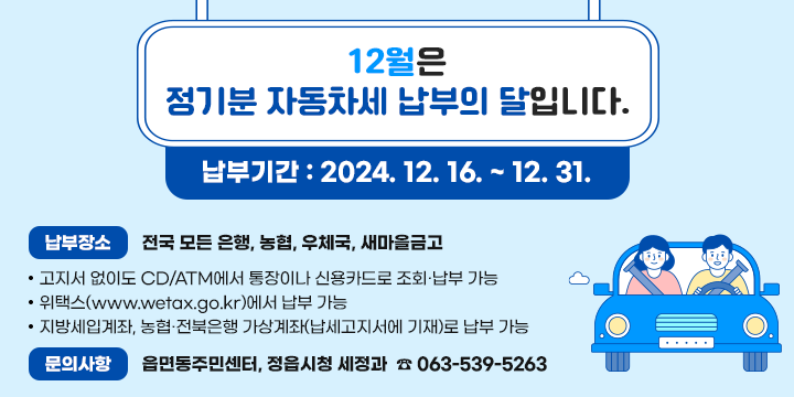 12월은 정기분 자동차세 납부의 달입니다.
◎ 납부기간 : 2024. 12. 16. ~ 12. 31.
◎ 납부장소 : 전국 모든 은행, 농협, 우체국, 새마을금고
   ∙ 고지서 없이도 CD/ATM에서 통장이나 신용카드로 조회·납부 가능
   ∙ 위택스(www.wetax.go.kr)에서 납부 가능
   ∙ 지방세입계좌, 농협·전북은행 가상계좌(납세고지서에 기재)로 납부 가능
◎ 문의사항 : 읍면동주민센터, 정읍시청 세정과  ☎ 063-539-5263