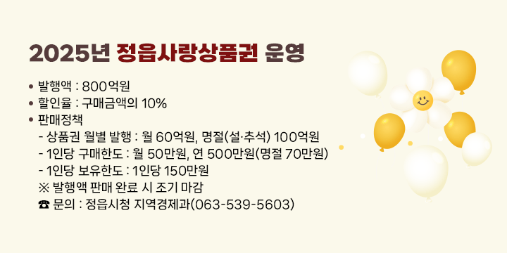 2025년 정읍사랑상품권 운영
  발행액 : 800억원
  할인율 : 구매금액의 10%
  판매정책
   - 상품권 월별 발행 : 월 60억원, 명절(설·추석) 100억원
   - 1인당 구매한도 : 월 50만원, 연 500만원(명절 70만원)
   - 1인당 보유한도 : 1인당 150만원
 ※ 발행액 판매 완료 시 조기 마감
 ☎ 문의 : 정읍시청 지역경제과(063-539-5603)