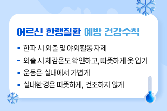 어르신 한랭질환 예방 건강수칙
 - 한파 시 외출 및 야외활동 자제
 - 외출 시 체감온도 확인하고, 따뜻하게 옷 입기
 - 운동은 실내에서 가볍게
 - 실내환경은 따뜻하게, 건조하지 않게