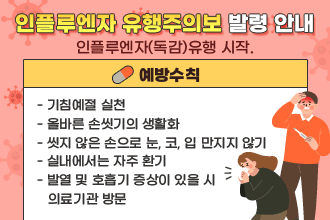 인플루엔자 유행주의보 발령 안내
인플루엔자(독감) 유행 시작.
예방수칙
  - 기침예절 실천
  - 올바른 손씻기의 생활화
  - 씻지 않은 손으로 눈, 코, 입 만지지 않기
  - 실내에서는 자주 환기
  - 발열 및 호흡기 증상이 있을 시 의료기관 방문