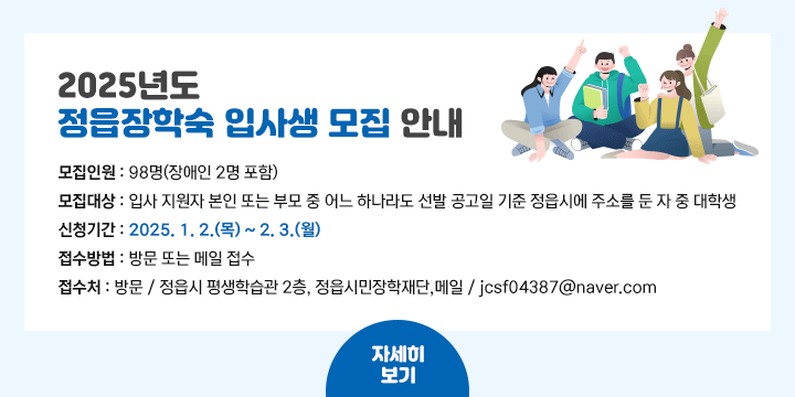 2025년도 정읍장학숙 입사생 모집 안내
   - 모집인원 : 98명(장애인 2명 포함)
   - 모집대상 : 입사 지원자 본인 또는 부모 중 어느 하나라도 선발 공고일 기준 정읍시에 주소를 둔 자 중 대학생
   - 신청기간 : 2025. 1. 2.(목) ~ 2. 3.(월)
   - 접수방법 : 방문 또는 메일 접수
   - 접 수 처 : 방문 / 정읍시 평생학습관 2층, 정읍시민장학재단,메일 / jcsf04387@naver.com