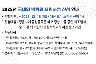 2025년 국내외 박람회 지원사업 신청 안내
신청기간 : ~ 2025. 12. 15.(월) / 예산 조기 소진시 신청 마감
신청대상 : 정읍시에 공장등록을 하고 정상 가동 중인 제조업체 중 국내·외 박람회에 참석하고자 하는 중소기업
지원내용
 - 국내(개별) : 부스비, 장치비의 80% 지원(3백만원 이내)
 - 해외(개별) : 부스비, 장치비, 항공료, 운송료, 통역료의 50% 지원(5백만원 이내)
 - 해외(단체) : 한국무역협회 전북지역본부 수행(도비 70%, 시비 30% 매칭)
접 수 처 : 정읍시청 미래산업과 기업지원팀 (☎ 063-539-5663)