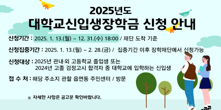 2025년도 대학교신입생장학금 신청 안내
   - 신청기간 : 2025. 1. 13.(월) ~ 12. 31.(수) 18:00 / 재단 도착 기준
     ※ 신청집중기간 : 2025. 1. 13.(월) ~ 2. 28.(금) /  집중기간 이후 장학재단에서 신청가능
   - 신청대상 : 2025년 관내‧외 고등학교 졸업생 또는 2024년 고졸 검정고시 합격자 중 대학교에 입학하는 신입생
   - 접 수 처 : 해당 주소지 관할 읍면동 주민센터 / 방문
     ※ 자세한 사항은 공고문 확인바랍니다.