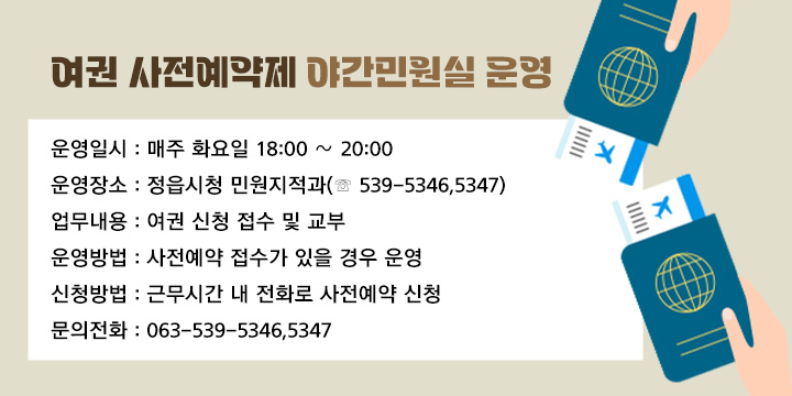 여권 사전예약제 야간민원실 운영
   
   1. 운영일시 : 매주 화요일 18:00 ∼ 20:00
   2. 운영장소 : 정읍시청 민원지적과(☏ 539-5346,5347) 
   3. 업무내용 : 여권 신청 접수 및 교부 
   4. 운영방법 : 사전예약 접수가 있을 경우 운영 
   5. 신청방법 : 근무시간 내 전화로 사전예약 신청
   6. 문의전화 : 063-539-5346,5347