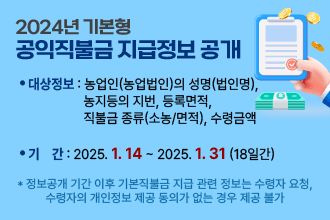 2024년 기본형 공익직불금 지급정보 공개
❍ 대상정보 : 농업인(농업법인)의 성명(법인명), 농지등의 지번, 
              등록면적, 직불금 종류(소농/면적), 수령금액
❍ 기    간 : 2025. 1. 14일 ~ 2025. 1. 31일 (18일간)
    * 정보공개 기간 이후 기본직불금 지급 관련 정보는 수령자 요청, 수령자의 개인정보
      제공 동의가 없는 경우 제공 불가