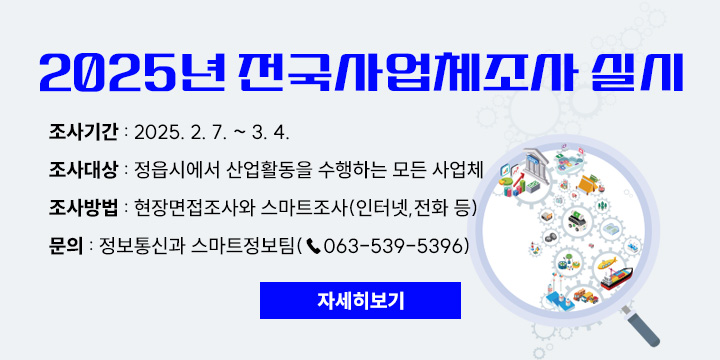 2025년 전국사업체조사 실시
조사기간 : 2025. 2. 7. ~ 3. 4.
조사대상 : 정읍시에서 산업활동을 수행하는 모든 사업체
조사방법 : 현장면접조사와 스마트조사(인터넷,전화 등)
문의 : 정보통신과 스마트정보팀(☎063-539-5396)