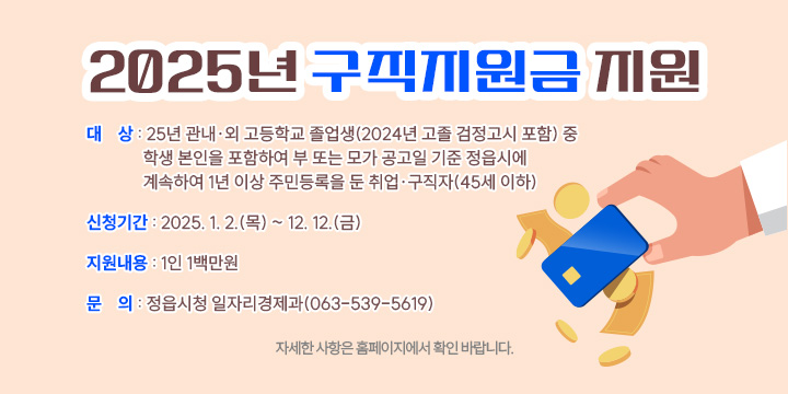 1. 대    상 : 25년 관내ㆍ외 고등학교 졸업생(2024년 고졸 검정고시 포함) 중 
             학생 본인을 포함하여 부 또는 모가 공고일 기준 정읍시에 계속하여
             1년 이상 주민등록을 둔 취업·구직자(45세 이하)
2. 신청기간 : 2025. 1. 2.(목) ~ 12. 12.(금)
3. 지원내용 : 1인 1백만원
4. 문    의 : 정읍시청 일자리경제과(063-539-5619)
 ※ 자세한 사항은 홈페이지에서 확인 바랍니다.