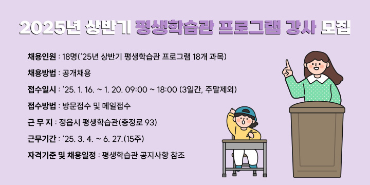 ◌ 채용인원 : 18명(‘25년 상반기 평생학습관 프로그램 18개 과목)
◌ 채용방법 : 공개채용
◌ 접수일시 : ‘25. 1. 16. ~ 1. 20. 09:00 ~ 18:00 (3일간, 주말제외)
◌ 접수방법 : 방문접수 및 메일접수
◌ 근 무 지 : 정읍시 평생학습관(충정로 93)
◌ 근무기간 : ‘25. 3. 4. ~ 6. 27.(15주)
◌ 자격기준 및 채용일정 : 평생학습관 공지사항 참조