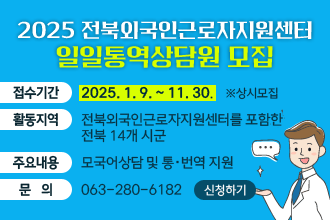 ○ 2025년 전북외국인근로자지원센터 일일통역상담원 모집
   - 접수기간 : 2025. 1. 9. ~ 11. 30. ※상시모집
   - 활동지역 : 전북외국인근로자지원센터를 포함한 전북 14개 시군
   - 주요내용 : 모국어상담 및 통‧번역 지원
   - 문    의 : 063-280-6182