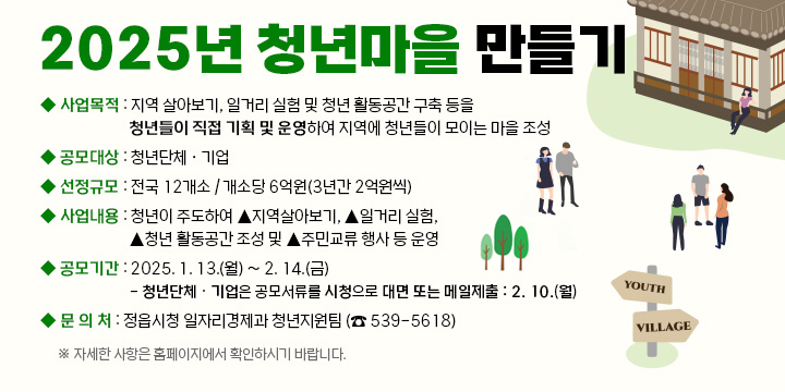 ❍ 공 모 명 : 2025년 청년마을 만들기(행안부)
 ❍ 사업목적 : 지역 살아보기, 일거리 실험 및 청년 활동공간 구축 등을 청년들이 직접 기획 및 운영하여 지역에 청년들이 모이는 마을 조성
 ❍ 공모대상 : 청년단체ㆍ기업
 ❍ 선정규모 : 전국 12개소 / 개소당 6억원(3년간 2억원씩)
 ❍ 사업내용 : 청년이 주도하여 ▴지역살아보기, ▴일거리 실험, ▴청년 활동공간 조성 및 ▴주민교류 행사 등 운영
 ❍ 공모기간 : 2025. 1. 13.(월) ~ 2. 14.(금)
   - 청년단체ㆍ기업은 공모서류를 시청으로 대면 또는 메일제출 : 2. 10.(월)한
 ❍ 문 의 처 : 정읍시청 일자리경제과 청년지원팀 (☎ 539-5618)
  ※ 자세한 사항은 홈페이지에서 확인하시기 바랍니다.