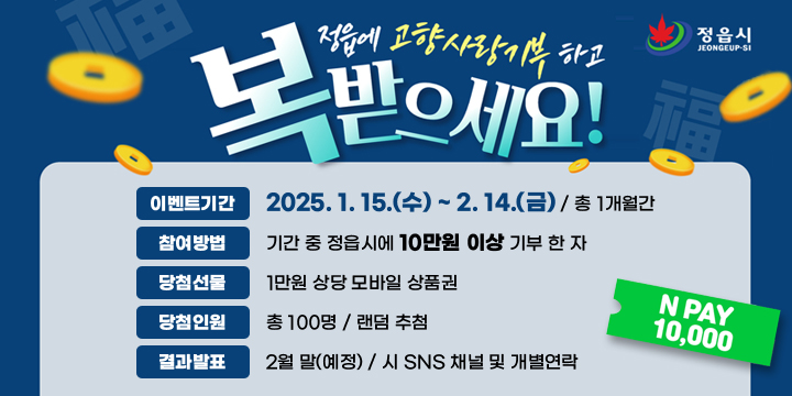 정읍에 고향사랑기부하고 복 받으세요!
기    간 : '25. 1. 15.(수) ~ 2. 14.(금) / 총 1개월간  
참여방법 : 기간 중 정읍시에 10만원 이상 기부 한 자       
당첨선물 : 1만원 상당 모바일 상품권
당첨인원 : 총 100명 / 랜덤 추첨 
결과발표 : 2월 말(예정) / 시 SNS 채널 및 개별연락