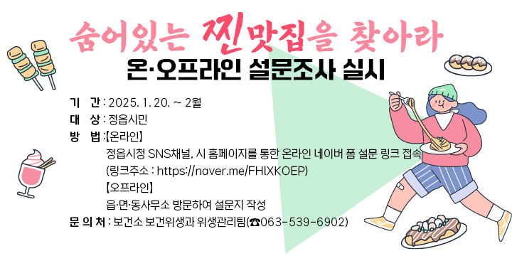 ○ 기    간 : 2025. 1. 20. ~ 2월 
○ 대    상 : 정읍시민
○ 방    법 
  【온라인】
   정읍시청 SNS채널, 시 홈페이지를 통한 온라인 네이버 폼 설문 링크 접속
   (링크주소 : https://naver.me/FHlXKOEP)
  【오프라인】
  - 읍·면·동사무소 방문하여 설문지 작성  
○ 문 의 처 : 보건소 보건위생과 위생관리팀(☎063-539-6902)