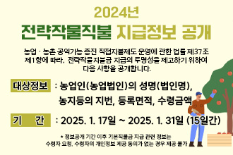 ｢농업ㆍ농촌 공익기능 증진 직접지불제도 운영에 관한 법률｣ 제37조
제1항에 따라, 전략작물지불금 지급의 투명성을 제고하기 위하여 
다음 사항을 공개합니다.
❍ 대상정보 : 농업인(농업법인)의 성명(법인명), 농지등의 지번, 
              등록면적, 수령금액
❍ 기    간 : 2025. 1. 17일 ~ 2025. 1. 31일 (15일간)
    * 정보공개 기간 이후 기본직불금 지급 관련 정보는 수령자 요청, 수령자의 개인정보
      제공 동의가 없는 경우 제공 불가