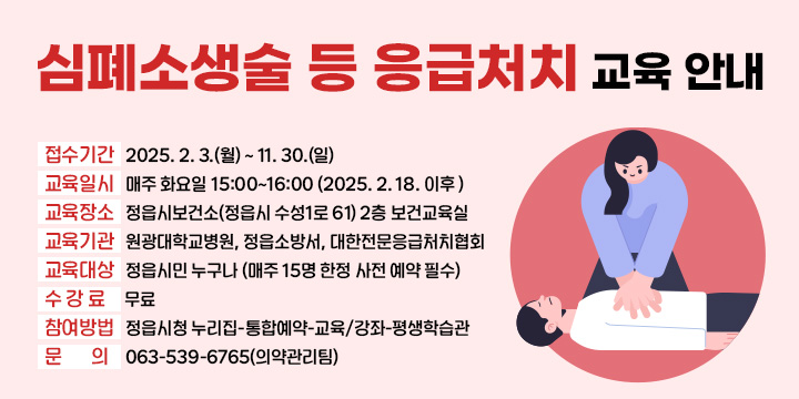 1. 접수기간 : 2025. 2. 3.(월) ~ 11. 30.(일) 
2. 교육일시 : 매주 화요일 15:00~16:00 (2025. 2. 18. 이후 )
3. 교육장소 : 정읍시보건소(정읍시 수성1로 61) 2층 보건교육실
4. 교육기관 : 원광대학교병원, 정읍소방서, 대한전문응급처치협회
5. 교육대상 : 정읍시민 누구나 (매주 15명 한정 사전 예약 필수)
6. 수 강 료 : 무료
7. 참여방법 : 정읍시청 누리집-통합예약-교육/강좌-평생학습관
8. 문    의 : 063-539-6765(의약관리팀)