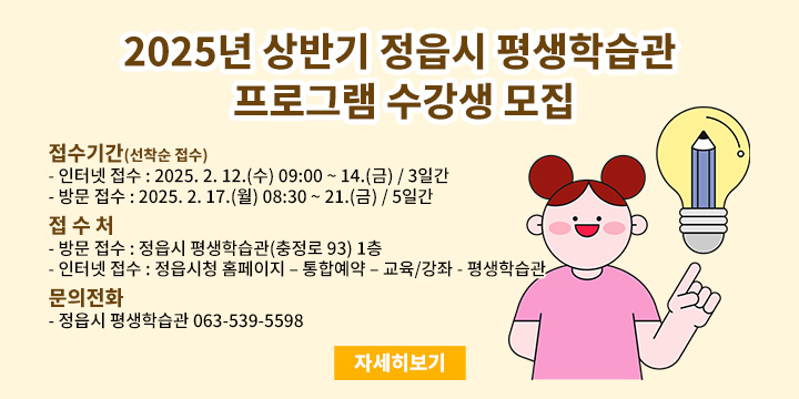 ◌ 운영기간 : 2025년 3월 ∼ 6월(15주)
◌ 모집과정 : 18개 과목
  - (직업능력) 캘리그라피 지도사, 신박한 정리수납, 우리몸 바른체형 지도사, 인지놀이(치매예방)전문가, 뇌인지보드게임전문가, 그림으로그리는사주, 그림책미술심리상담사
  - (문화예술) 팝아트초상화, 우쿨렐레, 생활도예, 색연필드로잉, 생활목공(초급), 스포츠댄스
  - (인문교양) 드론이해와실전, 홈카페디저트요리, 스마트폰&키오스크 활용, 마음을읽는타로, 부동산공경매
◌ 교육장소 : 정읍시 평생학습관(정읍시 충정로 93)
◌ 교 육 비 : 과목당 30,000원(재료비 자부담)
◌ 접수기간(선착순 접수)
    ┌ 인터넷 접수 : 2025. 2. 12.(수) 09:00 ~ 14.(금) / 3일간
    └ 방문 접수 : 2025. 2. 17.(월) 08:30 ∼ 21.(금) / 5일간
◌ 접 수 처
    ┌ 방문 접수 : 정읍시 평생학습관(충정로 93) 1층
    └ 인터넷 접수 : 정읍시청 홈페이지 – 통합예약 – 교육/강좌 - 평생학습관 
◌ 문의전화 : 정읍시 평생학습관 063-539-5598