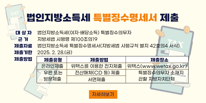 ◇ 대 상 자: 법인지방소득세(이자·배당소득) 특별징수의무자
 ◇ 근    거: ｢지방세법 시행령｣ 제100조의19
 ◇ 제출자료: 법인지방소득세 특별징수명세서(｢지방세법 시행규칙｣ 별지 42호의4 서식)
 ◇ 제출기한: 2025. 2. 28.(금)
 ◇ 제출방법

제출유형
제출방법
제출장소
온라인 제출
 위택스를 이용한 전자제출
위택스(www.wetax.go.kr)
우편 또는 
방문제출
 전산매체(CD 등) 제출
특별징수의무자 소재지
관할 지방자치단체
 서면제출

 ◇ 자세한 사항은 위택스 홈페이지 공지사항을 참고하세요. <자세히 보기>