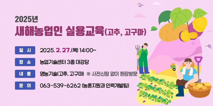 2025년 새해농업인 실용교육(고추, 고구마)

 ❍ 일    시 : 2025. 2. 27.(목) 14:00~
 ❍ 장    소 : 농업기술센터 3층 대강당
 ❍ 내    용 : 영농기술(고추, 고구마)
 ❍ 사전신청 없이 현장방문
 ❍ 문    의 : ☎063-539-6262 (농촌지원과 인력개발팀)