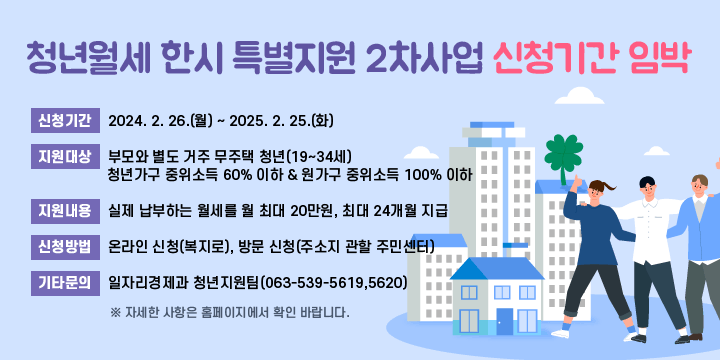 청년월세 한시 특별지원 2차사업 신청기간 임박
신청기간 : 2024. 2. 26.(월) ~ 2025. 2. 25.(화)
○ 지원대상 
  - 부모와 별도 거주 무주택 청년(19~34세)
  - 청년가구 중위소득 60% 이하 & 원가구 중위소득 100% 이하
○ 지원내용 : 실제 납부하는 월세를 월 최대 20만원, 최대 24개월 지급
○ 신청방법 : 온라인 신청(복지로), 방문 신청(주소지 관할 주민센터) 
○ 기타문의 : 일자리경제과 청년지원팀(063-539-5619,5620)
 ※ 자세한 사항은 홈페이지에서 확인 바랍니다.