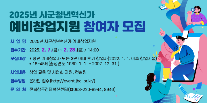 2025년 시군청년혁신가 예비창업지원 참여자 모집
 ❍ 사 업 명 : 2025년 시군청년혁신가 예비창업지원
 ❍ 접수기간 : 2025. 2. 7.(금) ~ 2. 28.(금) / 14:00
 ❍ 모집대상 : *청년 예비창업자 또는 3년 이내 초기 창업자(2022. 1. 1. 이후 창업기업)
   * 18~45세(출생연도 1980. 1. 1. ~ 2007. 12. 31.)
 ❍ 사업내용 : 창업 교육 및 사업화 지원, 컨설팅
 ❍ 접수방법 : 온라인 접수(http://event.jbci.or.kr/)
   * 문의처 : 전북창조경제혁신센터(☎063-220-8944, 8946)