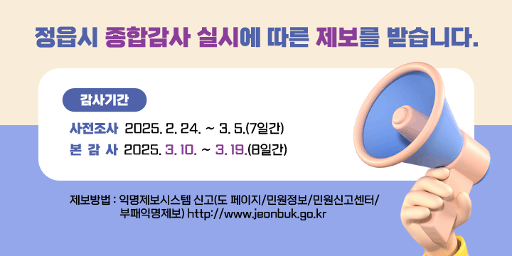 정읍시 종합감사 실시에 따른 제보를 받습니다.
  전북특별자치도 감사위원회는 정읍시에 대한 종합감사를 앞두고, 
정읍시의 위법ㆍ부당한 행정처리와 공직비리 등에 대한 제보를      받습니다.

  ○ 감사기간 
    - 사전조사 : 2025. 2. 24. ∼ 3. 5.(7일간)
    - 본 감 사 : 2025. 3. 10. ∼ 3. 19.(8일간)

  ○ 제보방법 : 익명제보시스템 신고(도 페이지/민원정보/민원신고센터/
                 부패익명제보) http://www.jeonbuk.go.kr