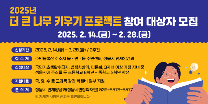 2025년 더 큰 나무 키우기 프로젝트 참여 대상자 모집
- 신청기간 : 2025. 2. 14.(금) ~ 2. 28.(금) / 2주간
 - 접 수 처 : 주민등록상 주소지 읍ㆍ면ㆍ동 주민센터, 정읍시 인재양성과
 - 신청대상 : 국민기초생활수급자, 법정차상위, 다문화, 3자녀 이상 가정 자녀 중 정읍시에 주소를 둔 초등학교 6학년 ~ 중학교 3학년 학생
 - 지원내용 : 국, 영, 수 등 교과목 강좌 학원비 일부 지원
 - 문    의 : 정읍시 인재양성과(정읍시민장학재단) 539-5576~5577
   ※ 자세한 사항은 공고문 확인바랍니다.