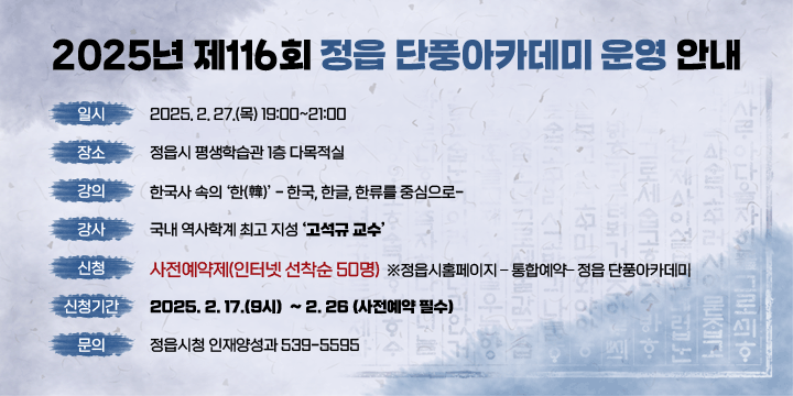 2025년 제116회 정읍 단풍아카데미 운영 안내
일 시 : 2025. 2. 27.(목) 19:00~21:00
 장 소 : 정읍시 평생학습관 1층 다목적실 
 강 의 :「한국사 속의 한(韓) - 한국, 한글, 한류를 중심으로-
 강 사 : 국내 역사학계 최고 지성 고석규 교수
신 청 : 사전예약제(인터넷 선착순 50명)
    ※정읍시홈페이지 – 통합예약– 정읍 단풍아카데미
 신청기간 : 2025. 2. 17.(9시)  ~ 2. 26(사전예약 필수) 
 문 의 : 정읍시청 인재양성과 539-5595